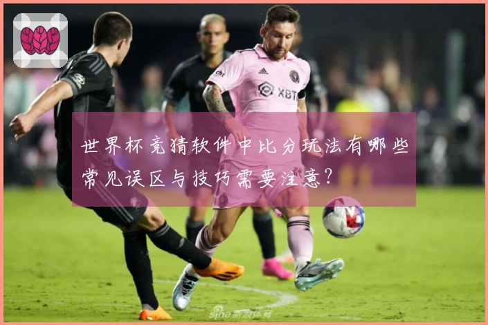 世界杯竞猜软件中比分玩法有哪些常见误区与技巧需要注意？