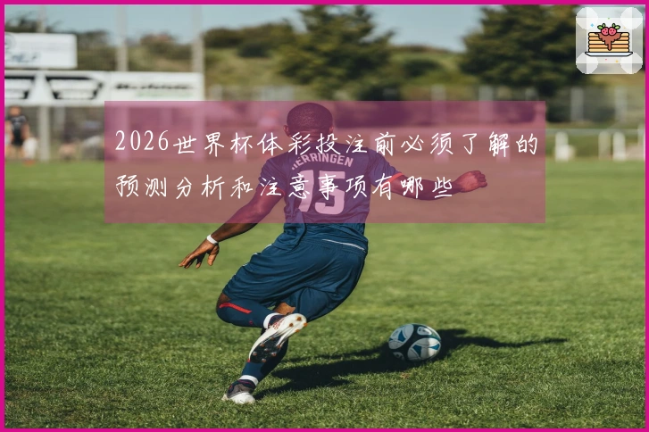2026世界杯体彩投注前必须了解的预测分析和注意事项有哪些